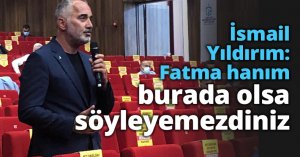 İsmail Yıldırım: Fatma hanım burada olsa söyleyemezdiniz