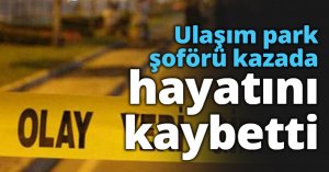 Ulaşım park şoförü kazada hayatını kaybetti