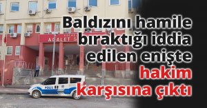 Baldızını hamile bıraktığı iddia edilen enişte hakim karşısına çıktı