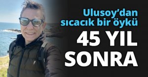 Ulusoy’dan sıcacık bir öykü: 45 YIL SONRA