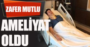 ZAFER MUTLU AMELİYAT OLDU
