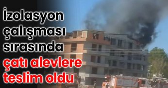 İzolasyon çalışması sırasında çatı alevlere teslim oldu