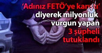 ‘Adınız FETÖ’ye karıştı’ diyerek milyonluk vurgun yapan 3 şüpheli tutuklandı