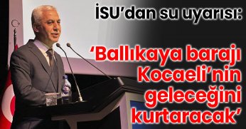 “İSU’dan su uyarısı: ‘Ballıkaya barajı Kocaeli’nin geleceğini kurtaracak’’