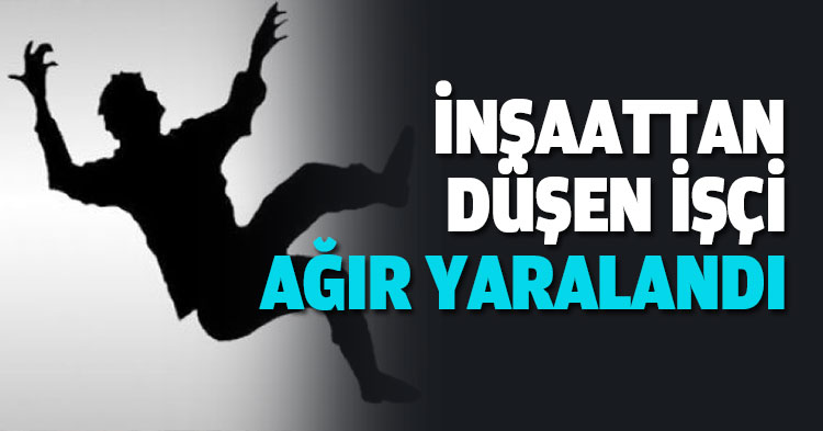 İNŞAATTAN DÜŞEN İŞÇİ AĞIR YARALANDI 