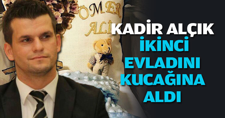 KADİR ALÇIK İKİNCİ EVLADINI KUCAĞINA ALDI