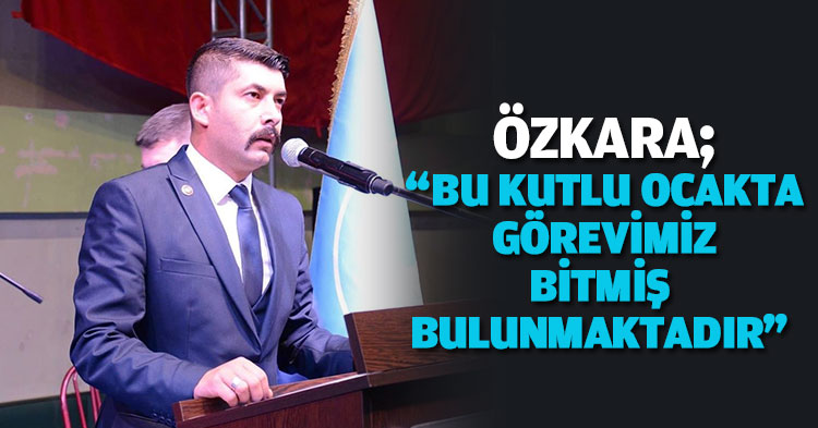 ÖZKARA;“BU KUTLU OCAKTA GÖREVİMİZ BİTMİŞ BULUNMAKTADIR” 
