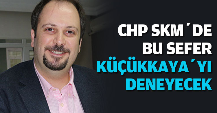 CHP SKM’DE BU SEFER KÜÇÜKKAYA’YI DENEYECEK