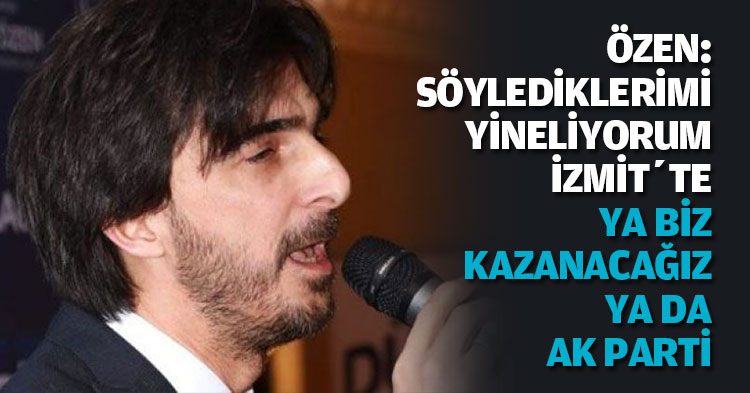ÖZEN: SÖYLEDİKLERİMİ YİNELİYORUM; İZMİT’TE YA BİZ KAZANACAĞIZ YA DA AK PARTİ!