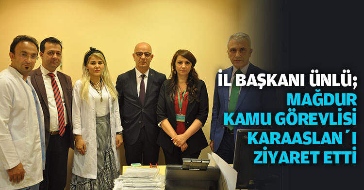 İL BAŞKANI ÜNLÜ;  MAĞDUR KAMU GÖREVLİSİ KARAASLAN’I ZİYARET ETTİ