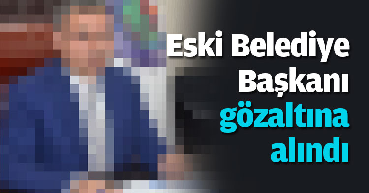 Eski Belediye Başkanı gözaltına alındı