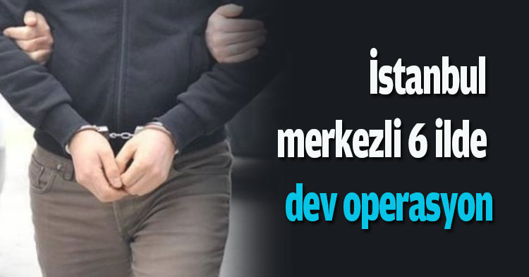 İstanbul merkezli 6 ilde dev operasyon