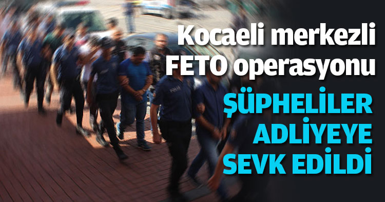 Kocaeli merkezli FETO operasyonu ŞÜPHELİLER ADLİYEYE SEVK EDİLDİ