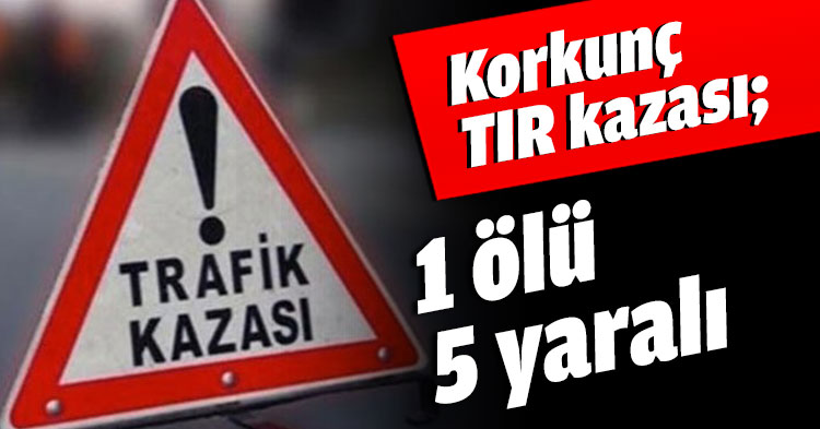 Korkunç TIR kazası; 1 ölü 5 yaralı