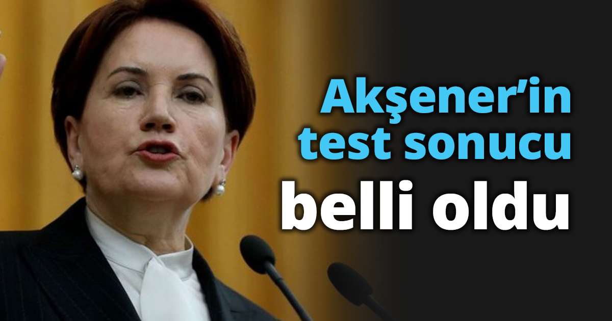 Akşener’in test sonucu belli oldu