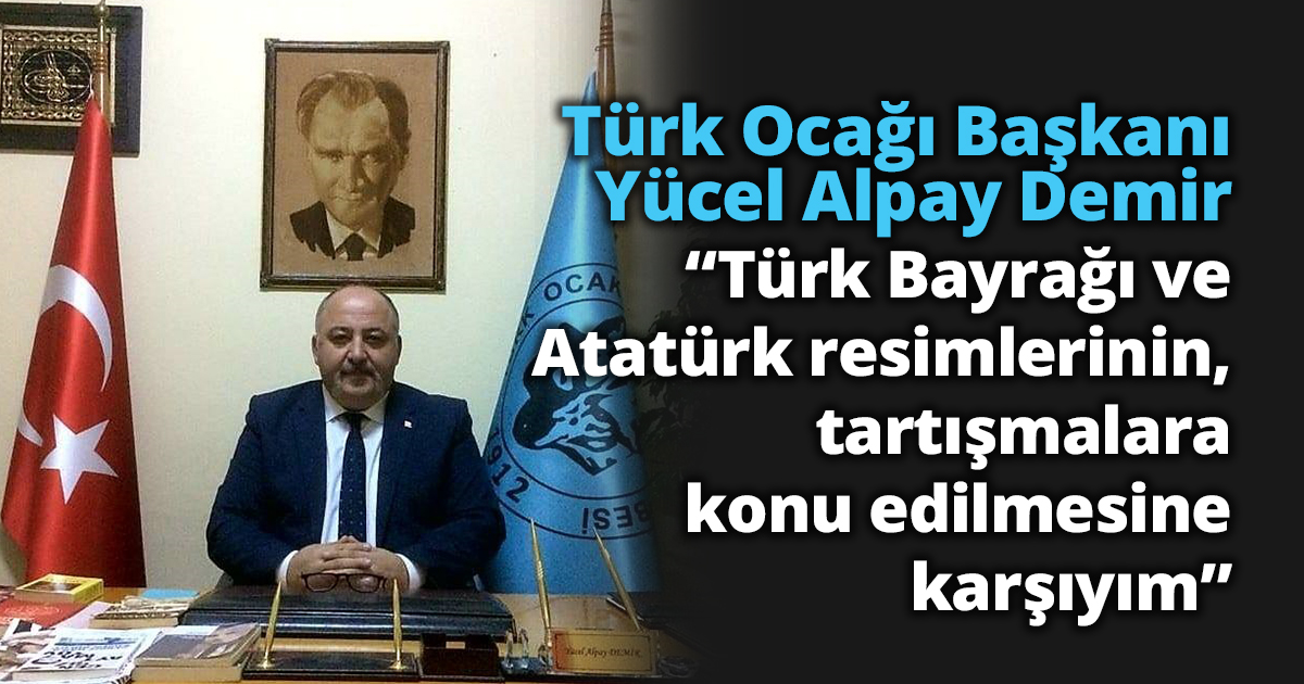  Türk Ocağı Başkanı Yücel Alpay Demir “Türk Bayrağı ve Atatürk resimlerinin, tartışmalara konu edilmesine karşıyım”