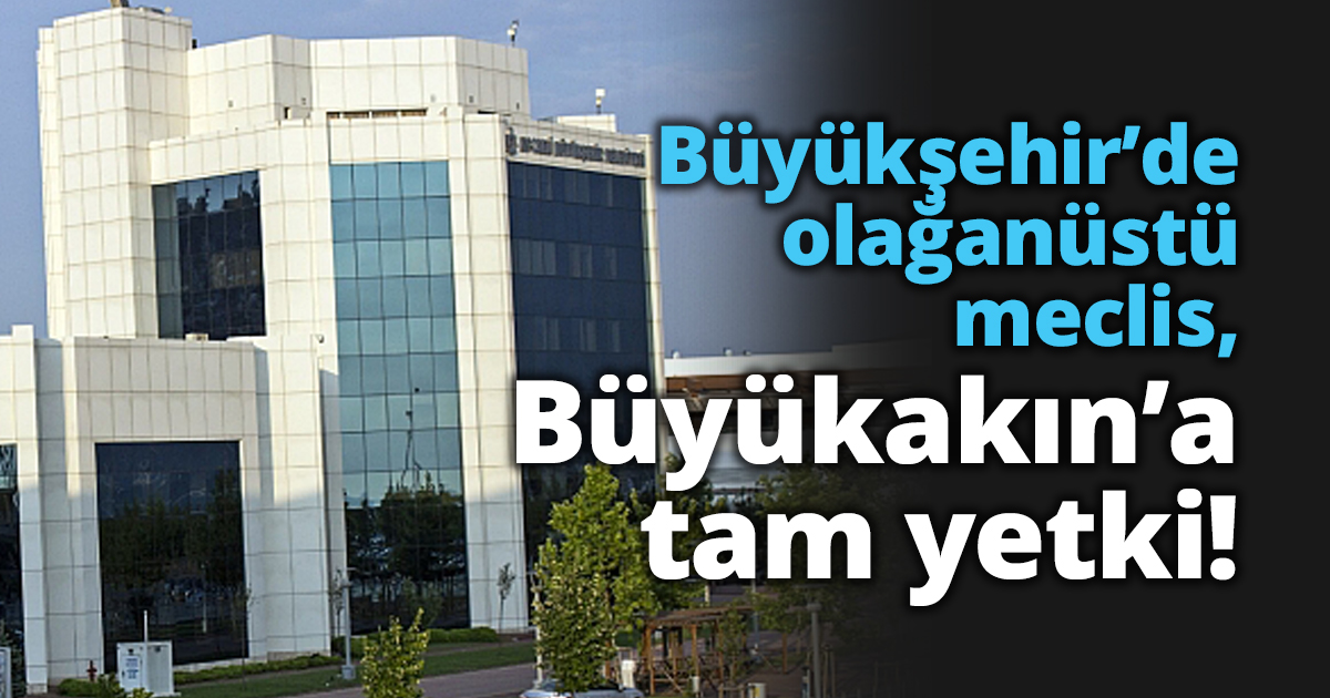 Büyükşehir’de olağanüstü meclis, Büyükakın’a tam yetki!