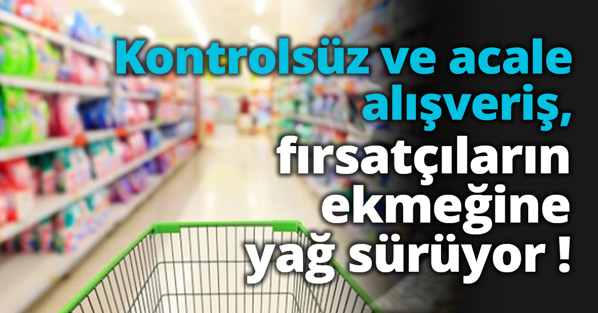 Kontrolsüz alışveriş, fırsatçıların ekmeğine yağ sürüyor !