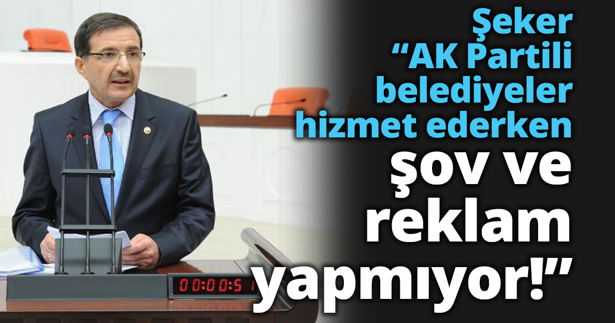 Şeker “AK Partili belediyeler hizmet ederken şov ve reklam yapmıyor!”