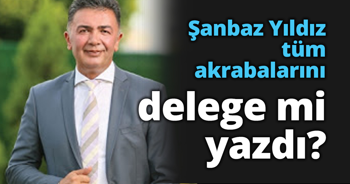 Şanbaz Yıldız tüm akrabalarını delege mi yazdı?