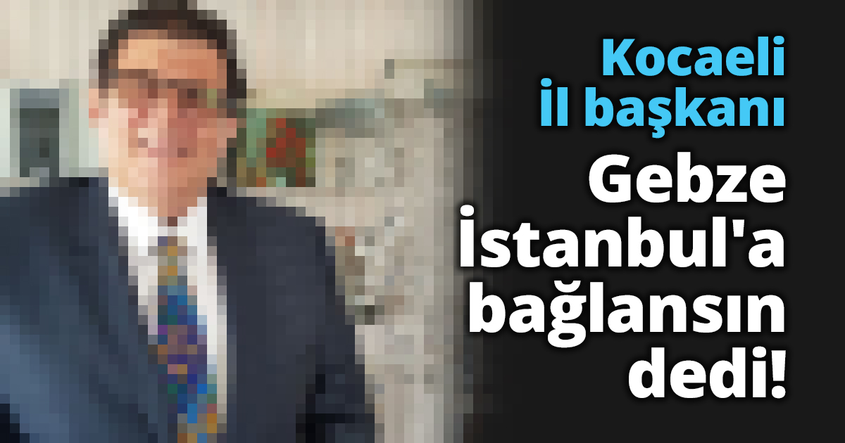 Kocaeli İl başkanı Gebze İstanbul'a bağlansın dedi!