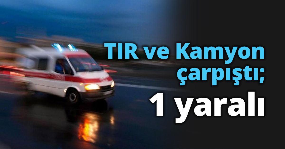 TIR ve Kamyon çarpıştı; 1 yaralı