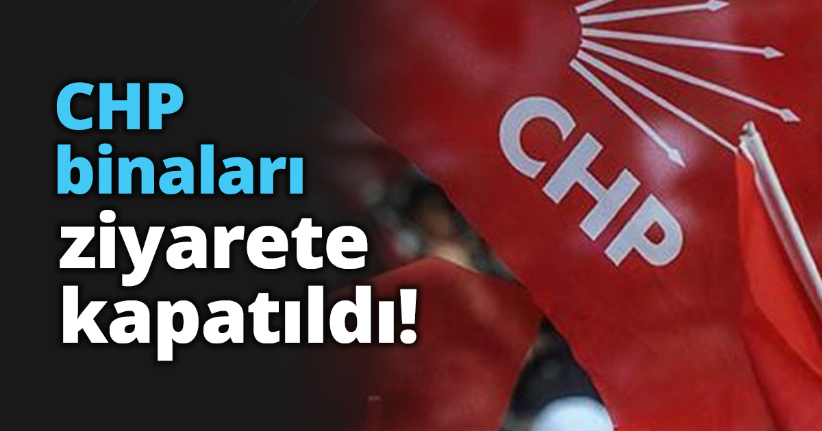 CHP binaları ziyarete kapatıldı!