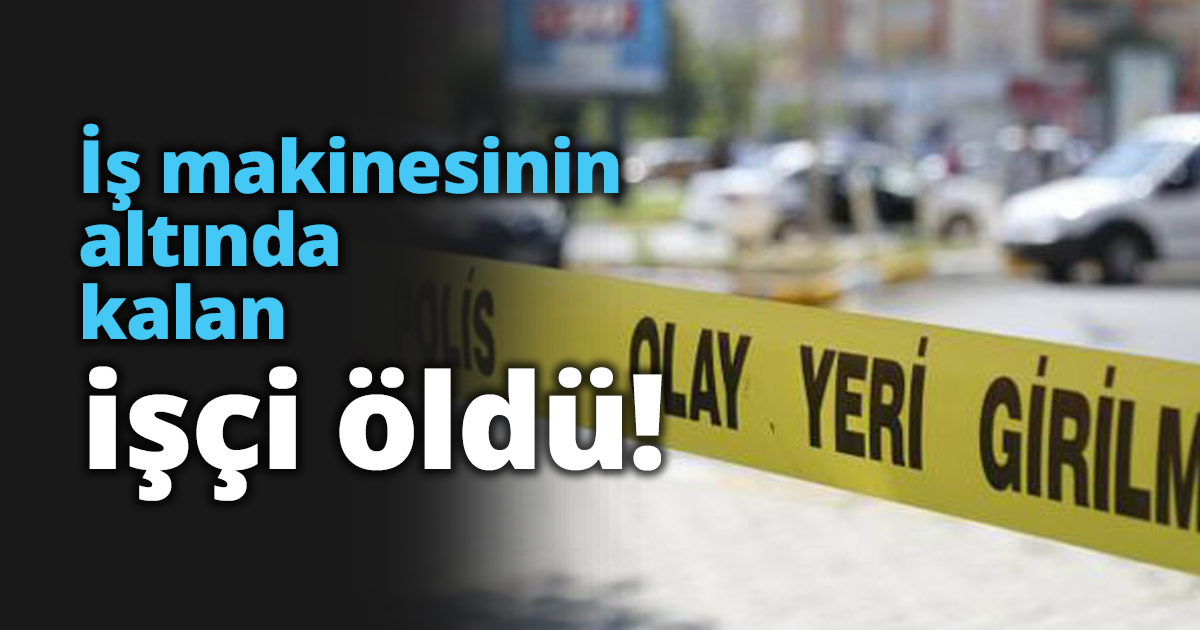 İş makinesinin altında kalan işçi öldü!