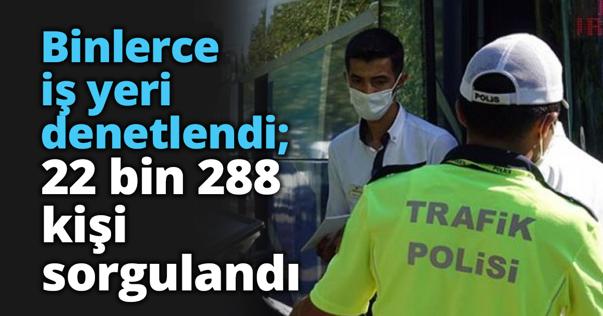 Binlerce iş yeri denetlendi; 22 bin 288 kişi sorgulandı