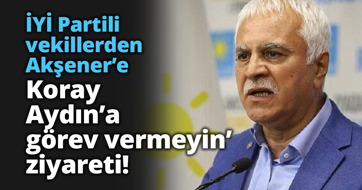 İYİ Partili vekillerden Akşener’e Koray Aydın’a görev vermeyin’ ziyareti!