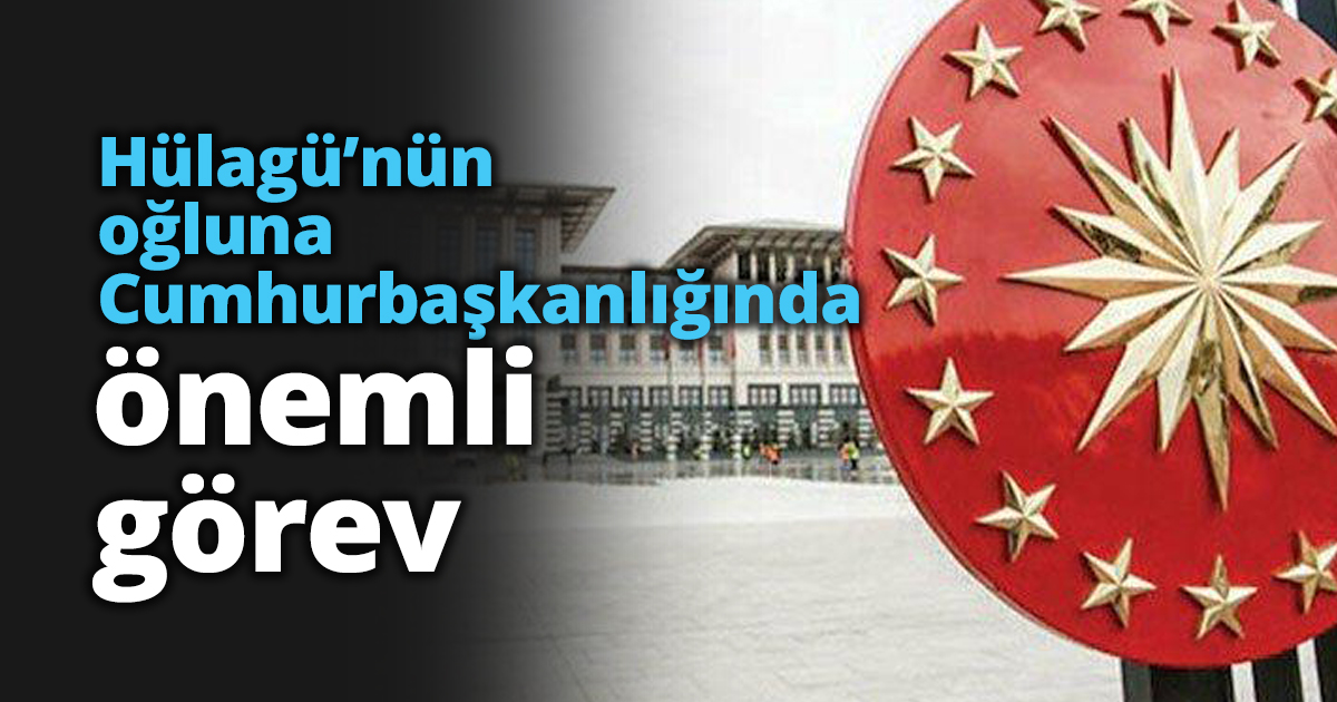 Hülagü’nün oğluna Cumhurbaşkanlığında önemli görev