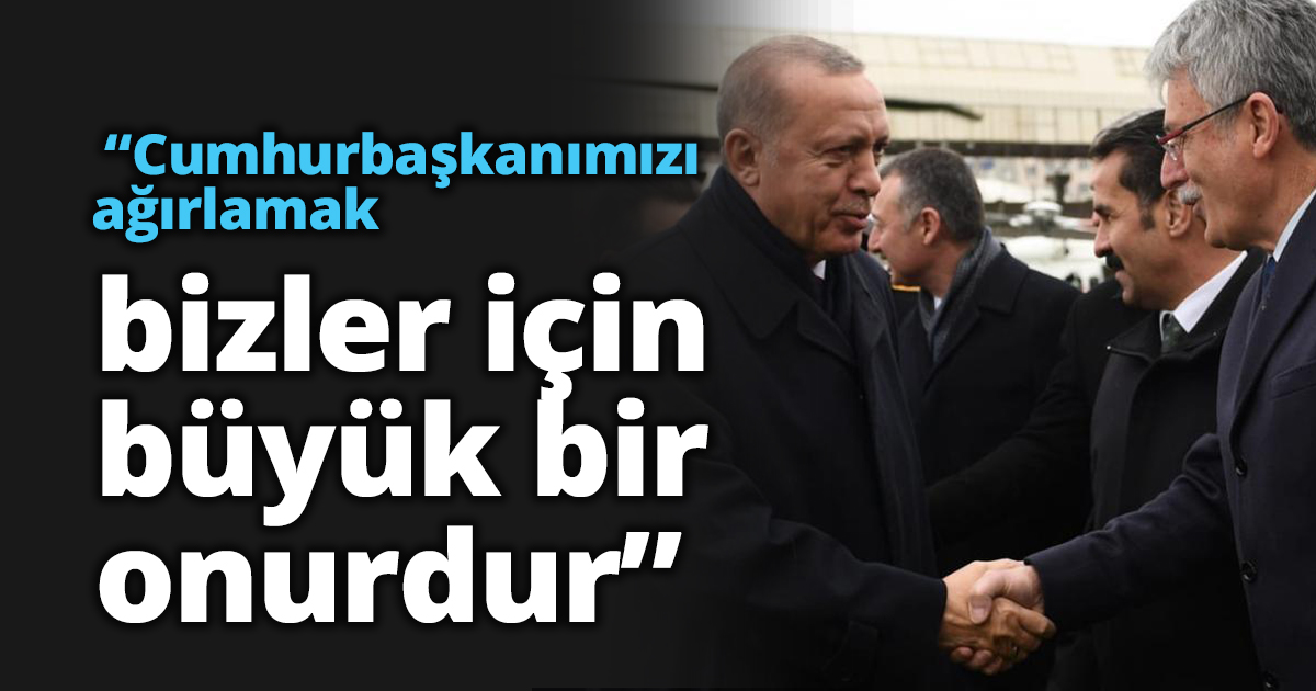 “Cumhurbaşkanımızı ağırlamak bizler için büyük bir onurdur”