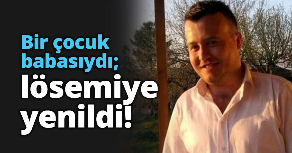Bir çocuk babasıydı; lösemiye yenildi!