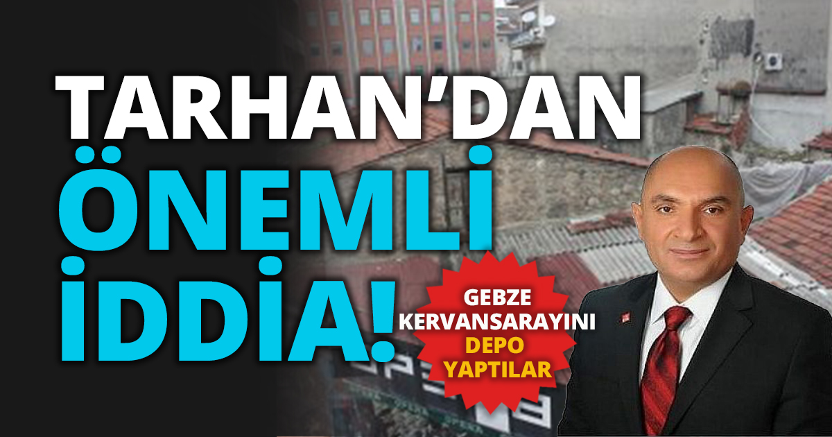TARHAN’DAN ÖNEMLİ İDDİA! GEBZE KERVANSARAYINI DEPO YAPTILAR