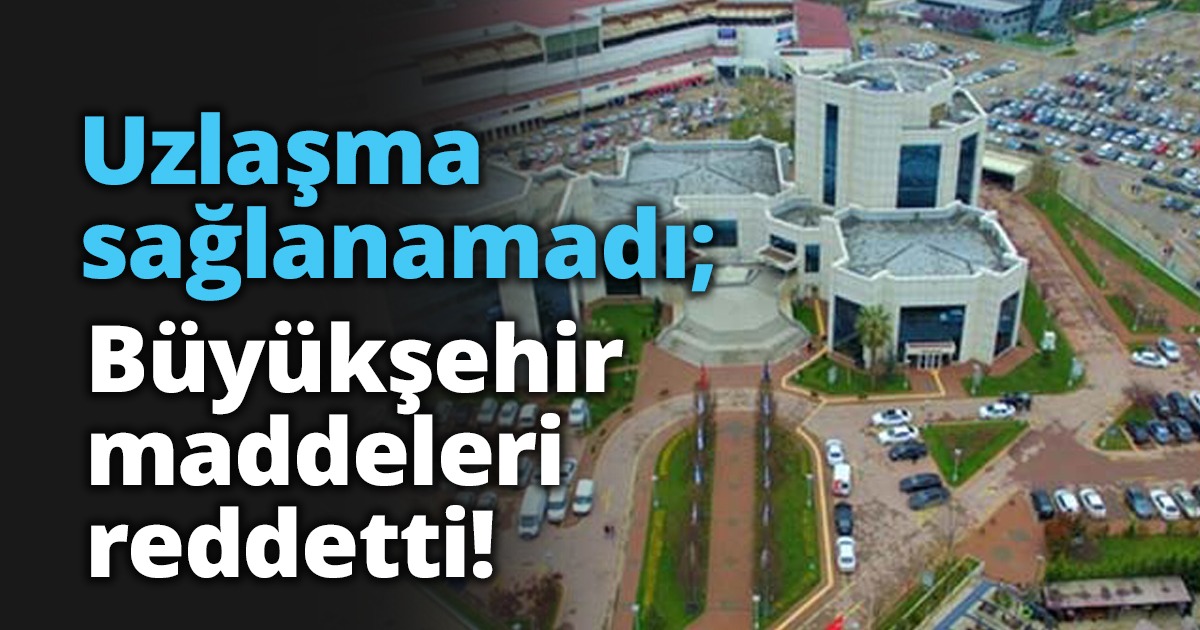 Büyükşehir’de uzlaşma sağlanmadı! Hiçbir maddeyi kabul etmiyorlar..