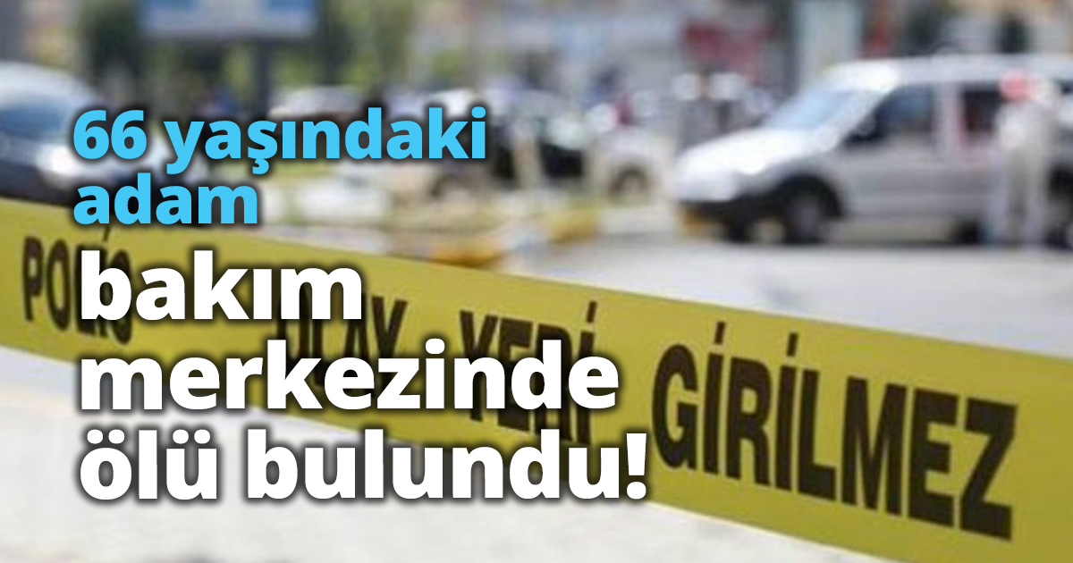 66 yaşındaki adam bakım merkezinde ölü bulundu!