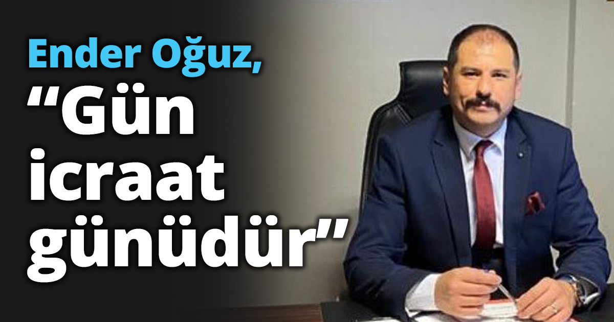 Ender Oğuz, “Gün icraat günüdür”