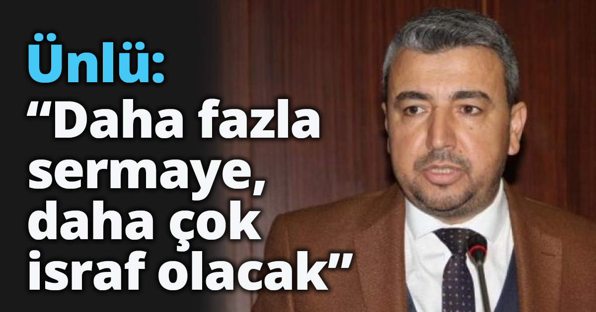 Ünlü: “Daha fazla sermaye,  daha çok israf olacak” 