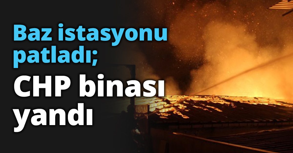 Baz istasyonu patladı; CHP binası yandı