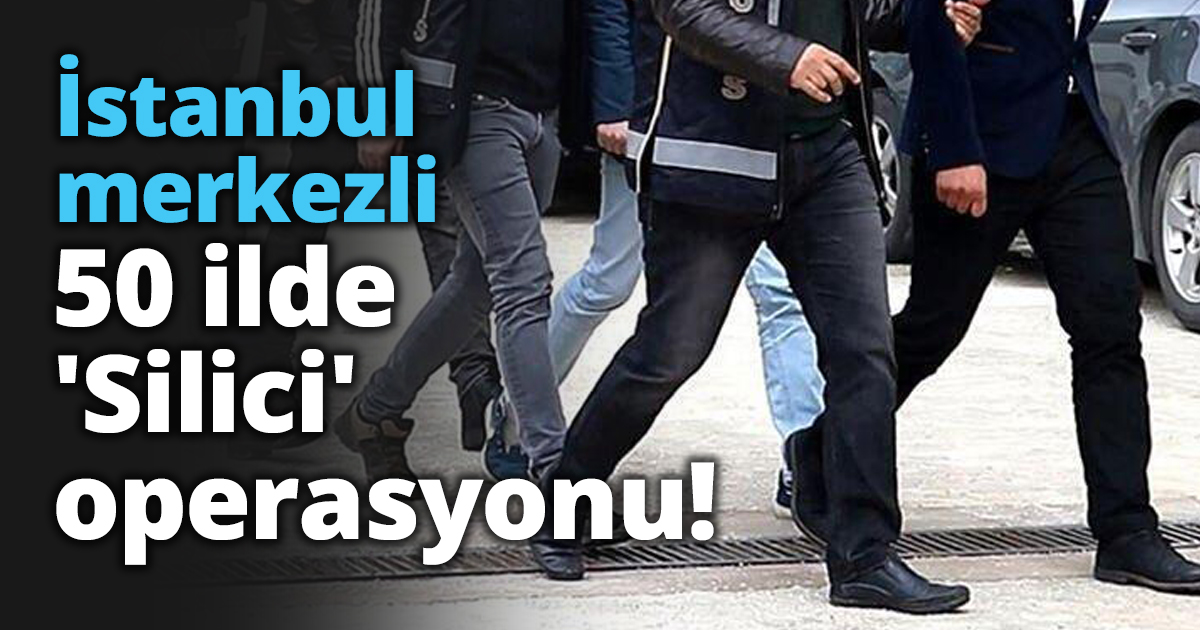 İstanbul merkezli 50 ilde 'Silici' operasyonu!