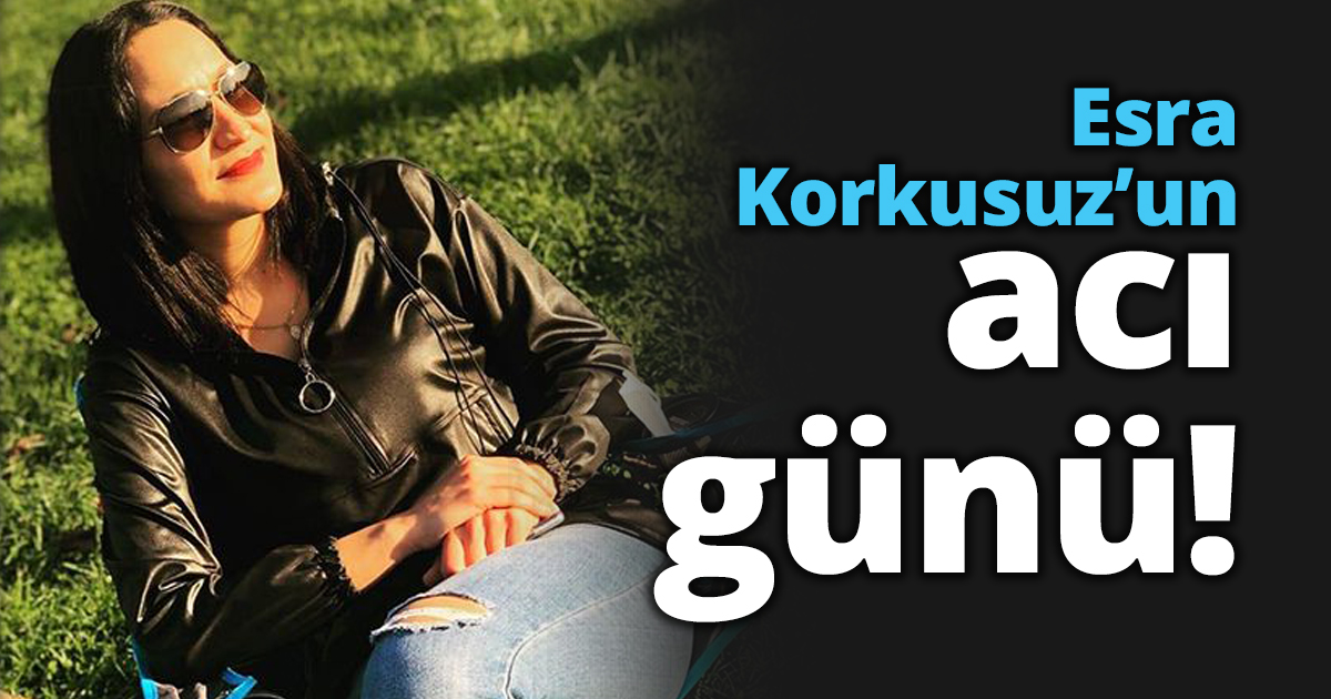 Esra Korkusuz’un acı günü!