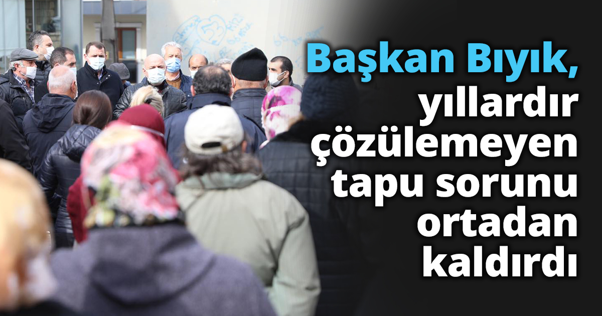 Başkan Bıyık, yıllardır çözülemeyen tapu sorunu ortadan kaldırdı