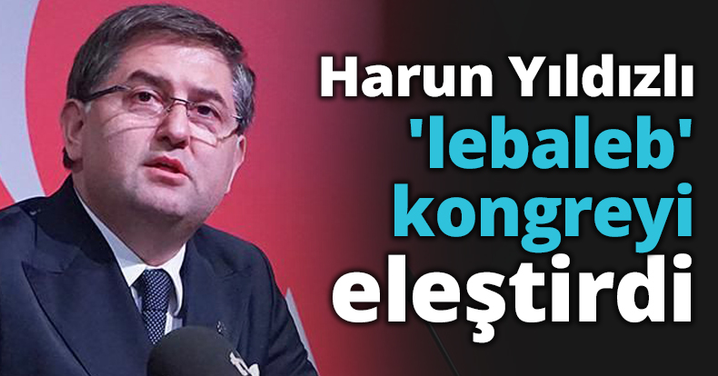 Harun Yıldızlı 'lebaleb' kongreyi eleştirdi