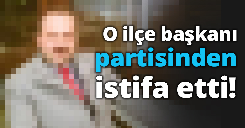 O ilçe başkanı istifa etti!