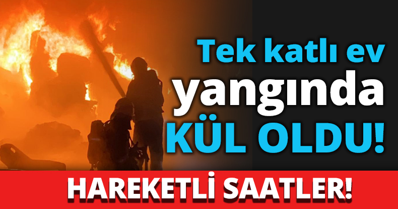 Tek katlı ev yangında KÜL OLDU!