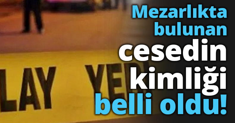 Mezarlıkta bulunan cesedin kimliği belli oldu!