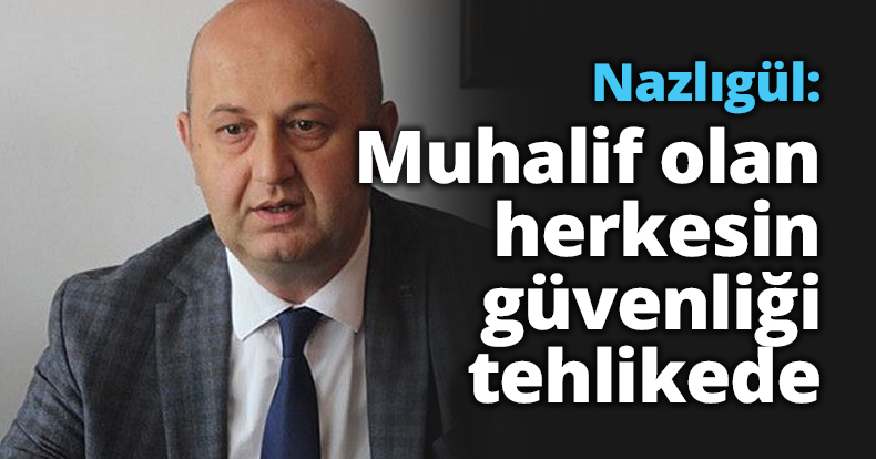 Nazlıgül: Muhalif olan herkesin güvenliği tehlikede 