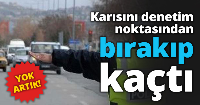 Karısını denetim noktasından bırakıp kaçtı