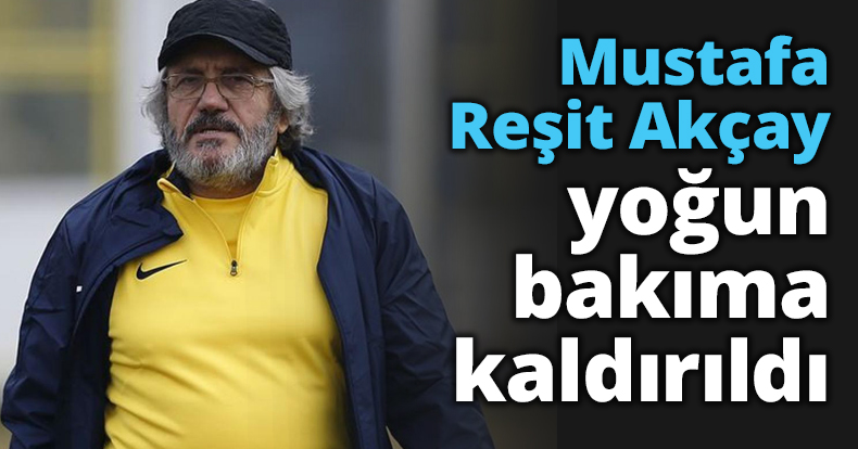 Mustafa Reşit Akçay yoğun bakıma kaldırıldı