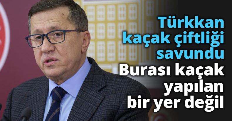 Türkkan kaçak çiftliği savundu Burası kaçak yapılan bir yer değil